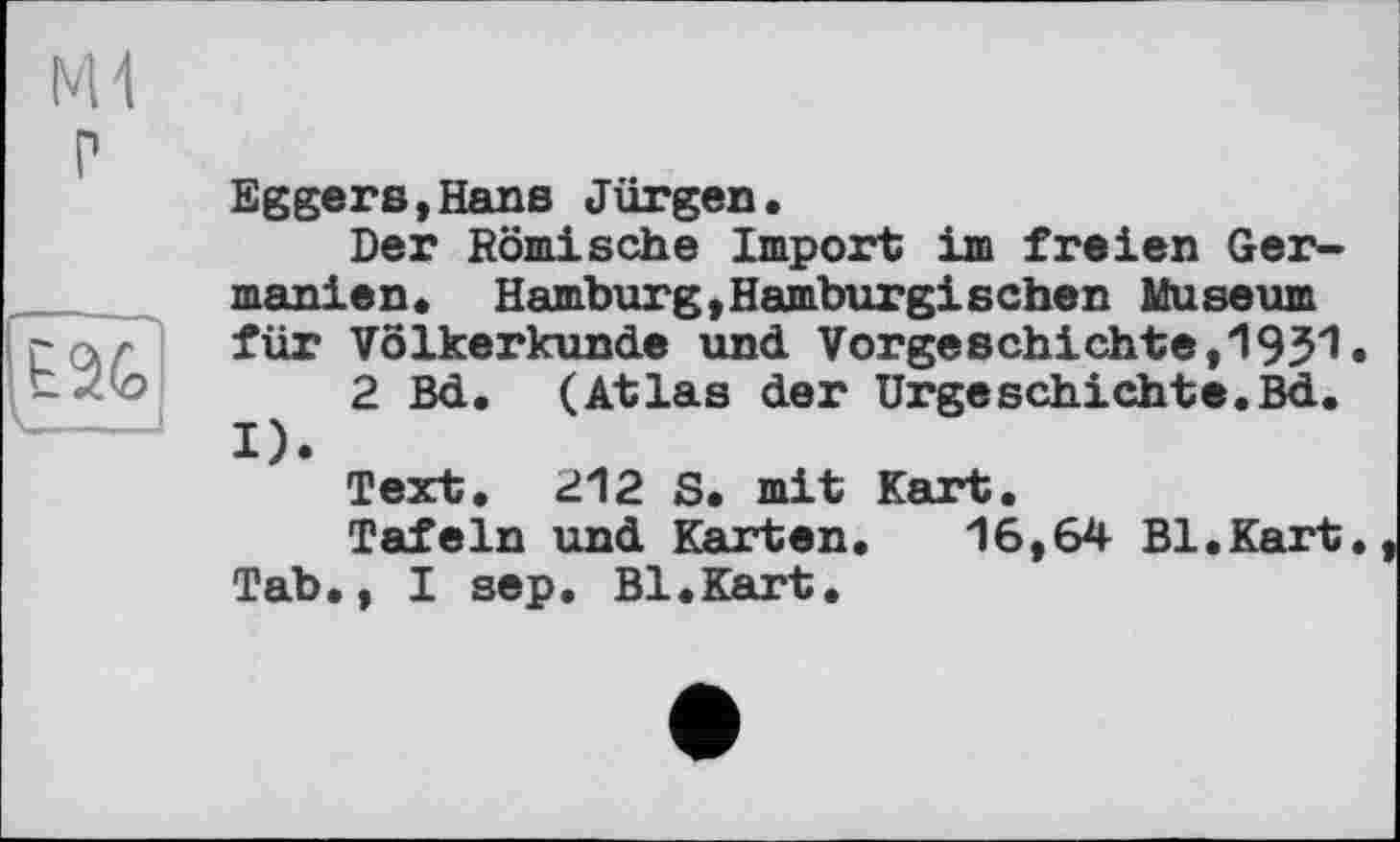 ﻿Eggers,Hans Jürgen.
Der Römische Import im freien Germanien. Hamburg,Hamburgischen Museum für Völkerkunde und Vorgeschichte,1951.
2 Bd. (Atlas der Urgeschichte.Bd. I).
Text. 212 S. mit Kart.
Tafeln und Karten. 16,64 Bl.Kart.
Tab., I sep. Bl.Kart.